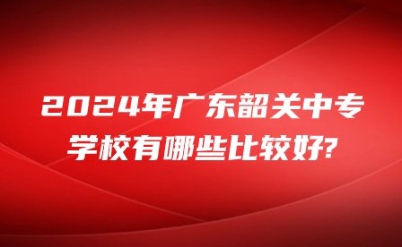 2024年广东韶关中专学校有哪些比较好?