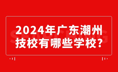 2024年广东潮州技校有哪些学校?