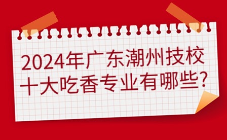 2024年广东潮州技校十大吃香专业有哪些?