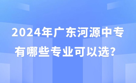 2024年广东河源中专有哪些专业可以选？