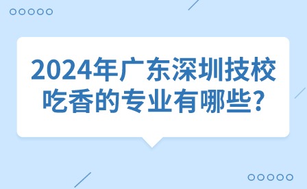 2024年广东深圳技校吃香的专业有哪些?