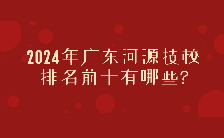 2024年广东河源技校排名前十有哪些?