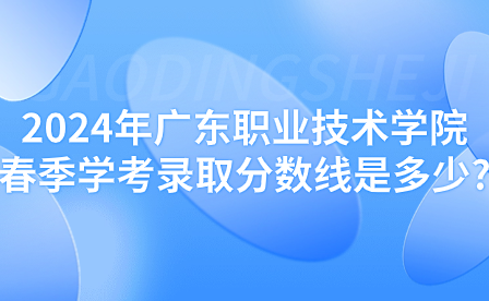 2024年广东职业技术学院春季学考录取分数线是多少?