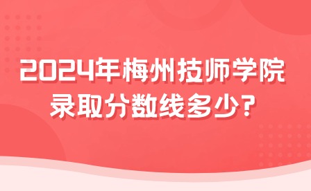 2024年梅州技师学院录取分数线多少?