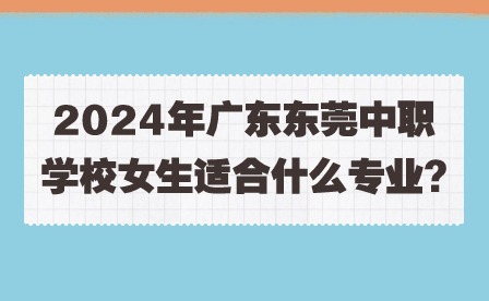 2024年广东东莞中职学校女生适合什么专业?