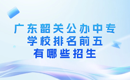 广东韶关公办中专学校排名前五有哪些招生?