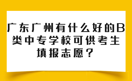 广东广州有什么好的B类中专学校可供考生填报志愿？