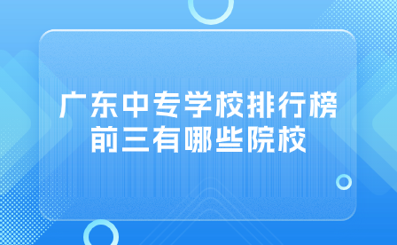 广东中专学校排行榜前三有哪些院校？