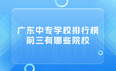 广东中专志愿填报推荐：广东中专学校排行榜前三有哪些院校？