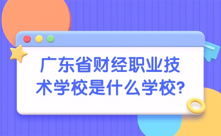 2024年广东省财经职业技术学校是什么学校?