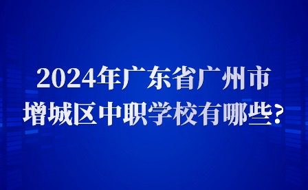 2024年广东省广州市增城区中职学校有哪些?