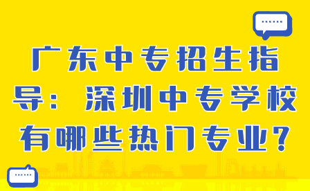 广东中专招生指导：深圳中专学校有哪些热门专业?