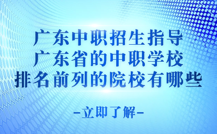 广东中职招生指导：广东省的中职学校排名前列的院校有哪些?