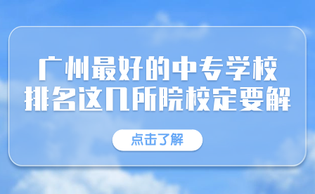 广东中专招生指导：广州市最好的中专学校排名有这几所院校一定要了解！