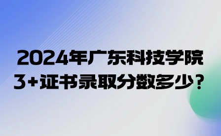 2024年广东科技学院3+证书录取分数多少?