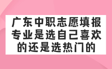 广东中职志愿填报专业是选自己喜欢的还是选热门的