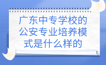 广东中专学校的公安专业培养模式是什么样的