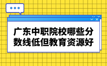 广东中职院校哪些分数线低但教育资源好