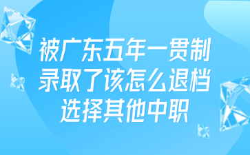 被广东五年一贯制录取了该怎么退档选择其他中职