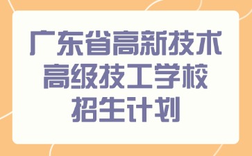 【重要通知】2025广东省高新技术高级技工学校招生计划！抓住最后机会，锁定优质学位！