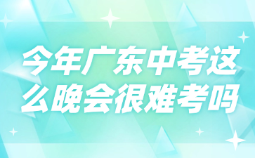 今年广东中考这么晚会很难考吗