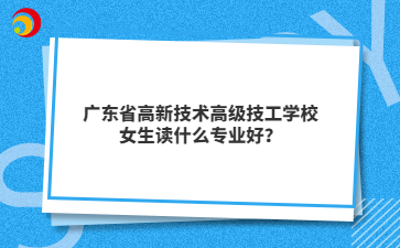 广东省高新技术高级技工学校女生读什么专业好?