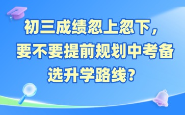 初三成绩忽上忽下，要不要提前规划中考备选升学路线？