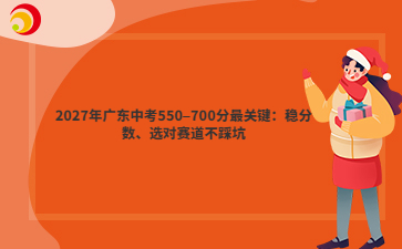 2027年广东中考550–700分最关键:稳分数、选对赛道不踩坑