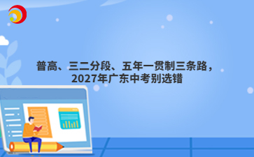 普高、三二分段、五年一贯制三条路,2027年广东中考别选错