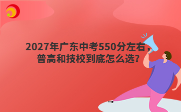 2027年广东中考550分左右，普高和技校到底怎么选？